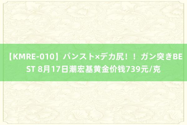 【KMRE-010】パンスト×デカ尻！！ガン突きBEST 8月17日潮宏基黄金价钱739元/克