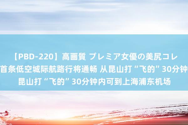 【PBD-220】高画質 プレミア女優の美尻コレクション8時間 寰宇首条低空城际航路行将通畅 从昆山打“飞的”30分钟内可到上海浦东机场