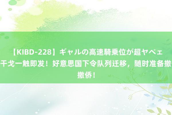 【KIBD-228】ギャルの高速騎乗位が超ヤベェ 新干戈一触即发！好意思国下令队列迁移，随时准备撤侨！