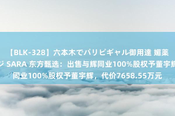 【BLK-328】六本木でパリピギャル御用達 媚薬悶絶オイルマッサージ SARA 东方甄选：出售与辉同业100%股权予董宇辉，代价7658.55万元