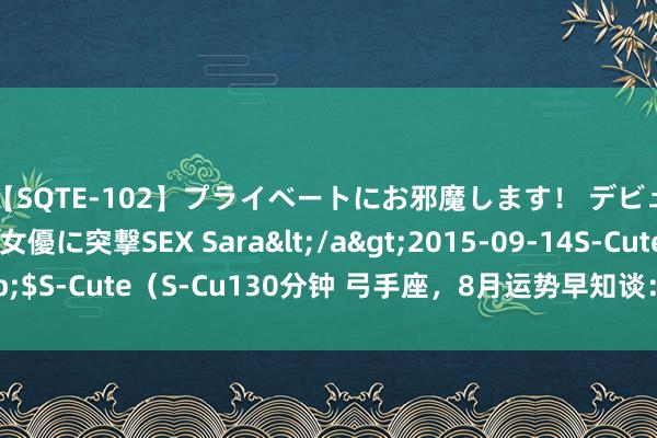 【SQTE-102】プライベートにお邪魔します！ デビューしたてのAV女優に突撃SEX Sara</a>2015-09-14S-Cute&$S-Cute（S-Cu130分钟 弓手座，8月运势早知谈：熟习隆重，休戚各半需严慎