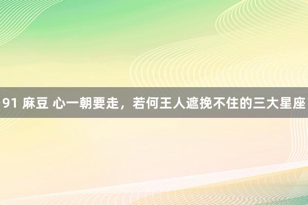 91 麻豆 心一朝要走，若何王人遮挽不住的三大星座