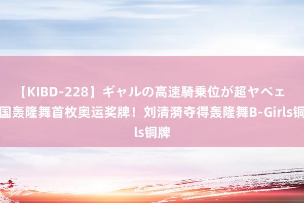 【KIBD-228】ギャルの高速騎乗位が超ヤベェ 中国轰隆舞首枚奥运奖牌！刘清漪夺得轰隆舞B-Girls铜牌