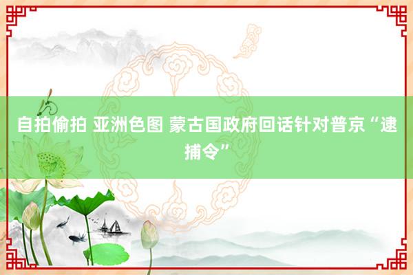 自拍偷拍 亚洲色图 蒙古国政府回话针对普京“逮捕令”