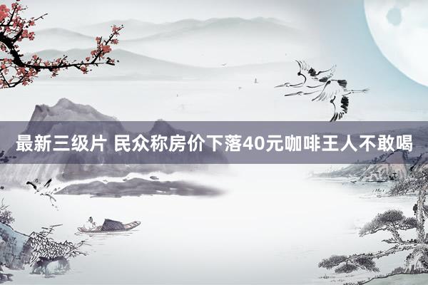 最新三级片 民众称房价下落40元咖啡王人不敢喝