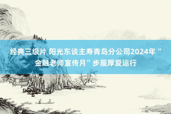 经典三级片 阳光东谈主寿青岛分公司2024年“金融老师宣传月