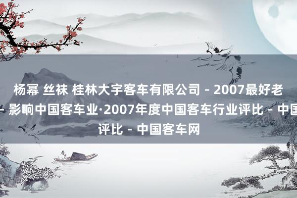 杨幂 丝袜 桂林大宇客车有限公司－2007最好老板评比－影响中国客车业·2007年度中国客车行业评比－中国客车网