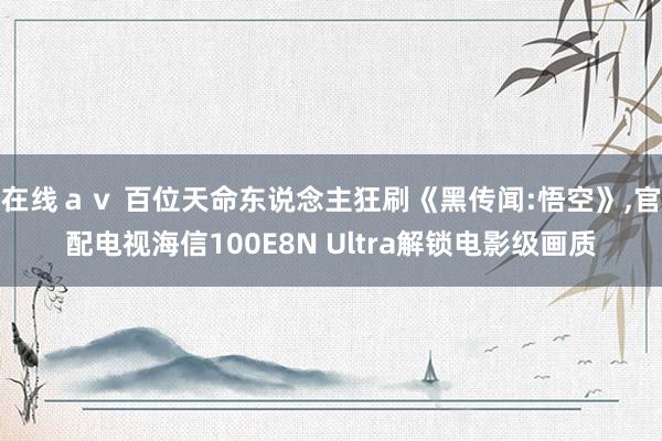 在线ａｖ 百位天命东说念主狂刷《黑传闻:悟空》，官配电视海信100E8N Ultra解锁电影级画质