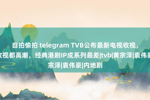 自拍偷拍 telegram TVB公布最新电视收视，三线剧收视都高潮，经典港剧IP成系列最差|tvb|黄宗泽|袁伟豪|内地剧