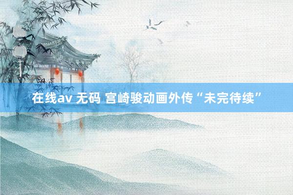 在线av 无码 宫崎骏动画外传“未完待续”