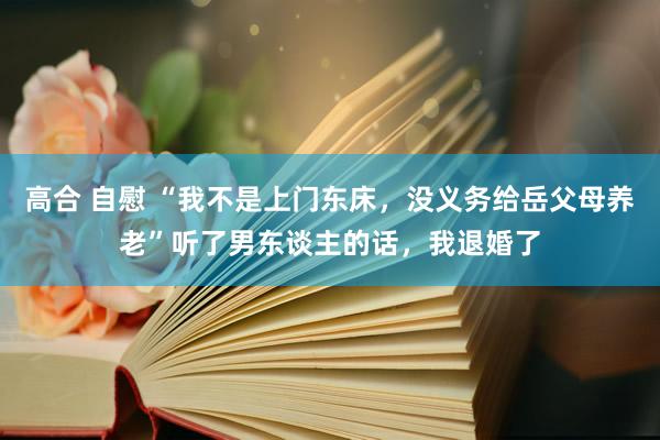 高合 自慰 “我不是上门东床，没义务给岳父母养老”听了男东谈主的话，我退婚了