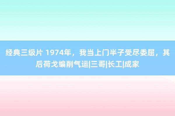 经典三级片 1974年，我当上门半子受尽委屈，其后荷戈编削气运|三哥|长工|成家