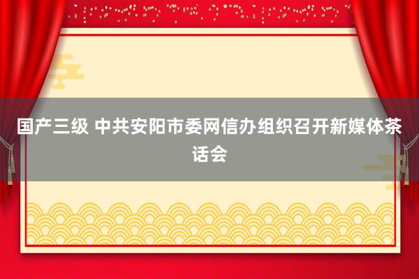 国产三级 中共安阳市委网信办组织召开新媒体茶话会