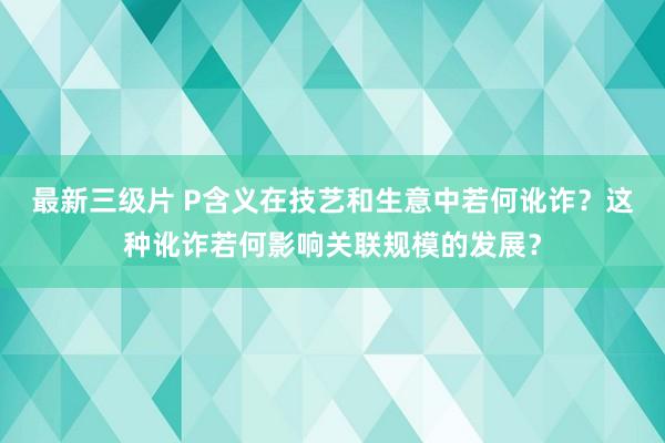 最新三级片 P含义在技艺和生意中若何讹诈？这种讹诈若何影响关联规模的发展？