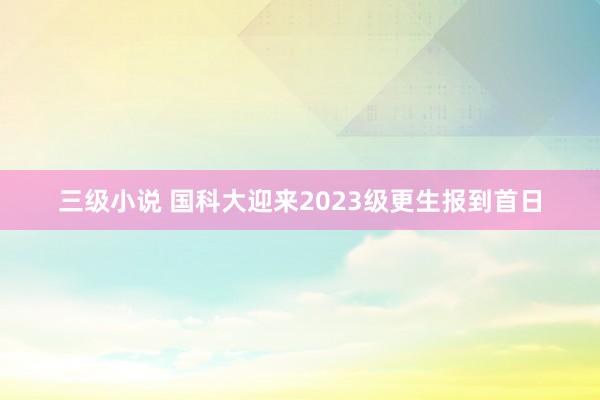 三级小说 国科大迎来2023级更生报到首日