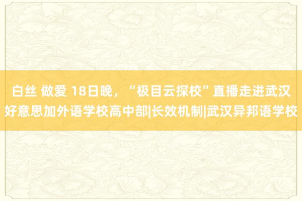 白丝 做爱 18日晚，“极目云探校”直播走进武汉好意思加外语学校高中部|长效机制|武汉异邦语学校