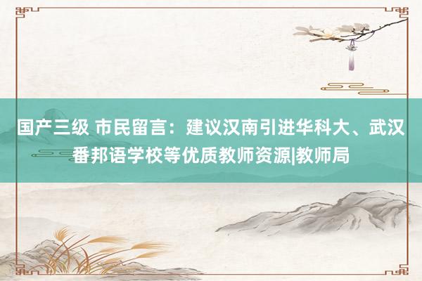 国产三级 市民留言：建议汉南引进华科大、武汉番邦语学校等优质教师资源|教师局