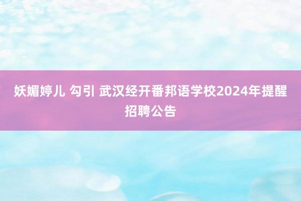 妖媚婷儿 勾引 武汉经开番邦语学校2024年提醒招聘公告