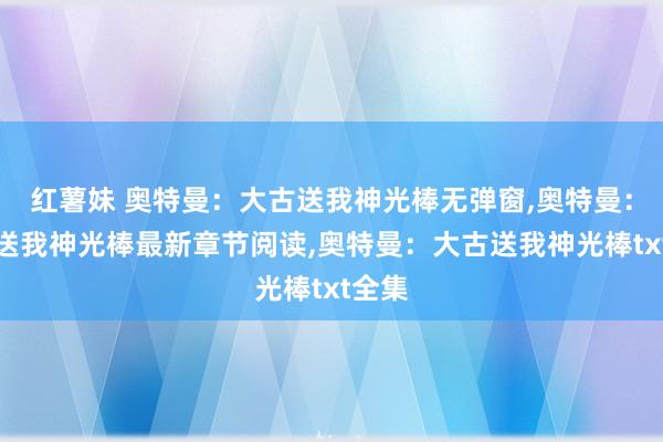 红薯妹 奥特曼：大古送我神光棒无弹窗，奥特曼：大古送我神光棒最新章节阅读，奥特曼：大古送我神光棒txt全集