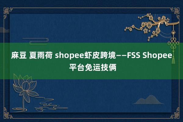 麻豆 夏雨荷 shopee虾皮跨境——FSS Shopee 