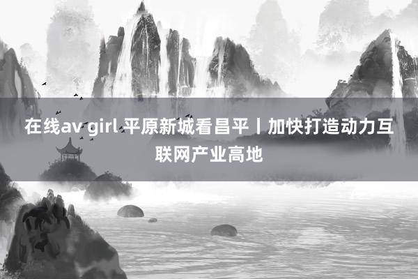 在线av girl 平原新城看昌平丨加快打造动力互联网产业高