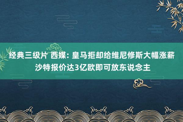 经典三级片 西媒: 皇马拒却给维尼修斯大幅涨薪 沙特报价达3