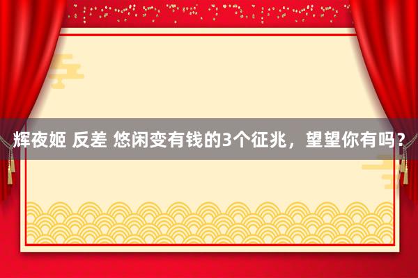 辉夜姬 反差 悠闲变有钱的3个征兆，望望你有吗？