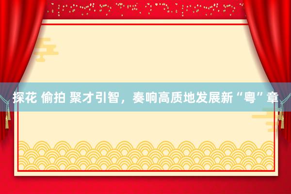 探花 偷拍 聚才引智，奏响高质地发展新“粤”章