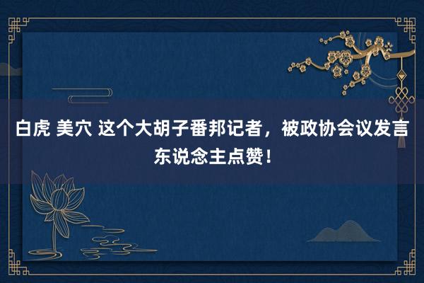 白虎 美穴 这个大胡子番邦记者，被政协会议发言东说念主点赞！